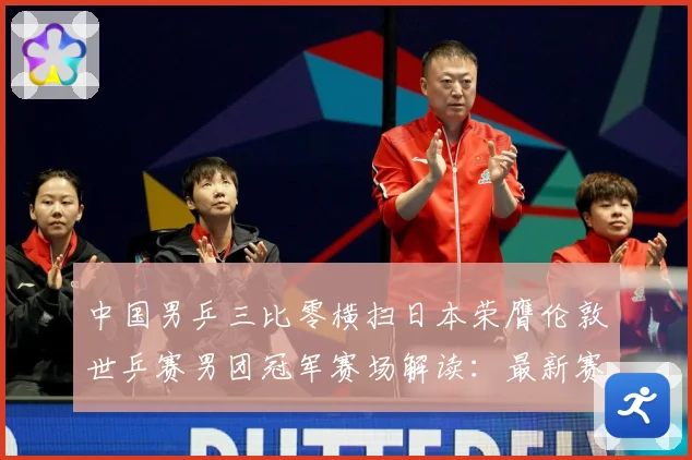 中国男乒三比零横扫日本荣膺伦敦世乒赛男团冠军赛场解读：最新赛事动态与深度分析