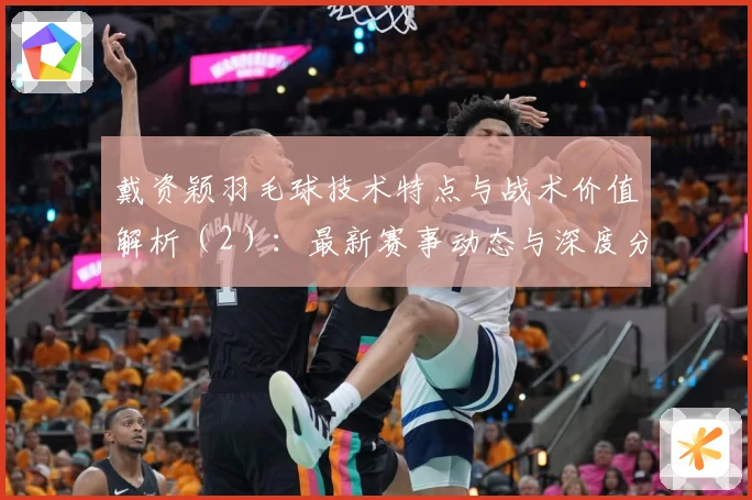 戴资颖羽毛球技术特点与战术价值解析（2）：最新赛事动态与深度分析