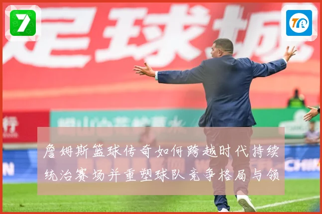 詹姆斯篮球传奇如何跨越时代持续统治赛场并重塑球队竞争格局与领袖价值探索：最新赛事动态与深度分析