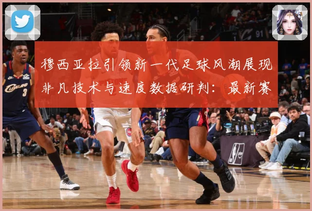 穆西亚拉引领新一代足球风潮展现非凡技术与速度数据研判：最新赛事动态与深度分析