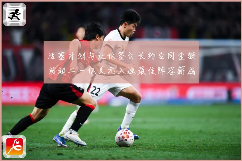 活塞计划与杜伦签订长约合同金额或超二一亿美元入选最佳阵容薪成长观察：最新赛事动态与深度分析