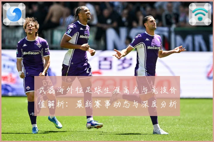 武磊海外征足球生涯高光与竞技价值解析：最新赛事动态与深度分析