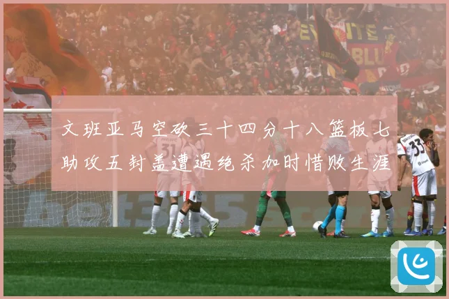 文班亚马空砍三十四分十八篮板七助攻五封盖遭遇绝杀加时惜败生涯成长观察：最新赛事动态与深度分析