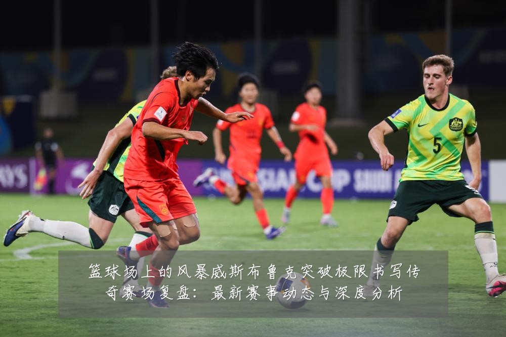 篮球场上的风暴威斯布鲁克突破极限书写传奇赛场复盘：最新赛事动态与深度分析