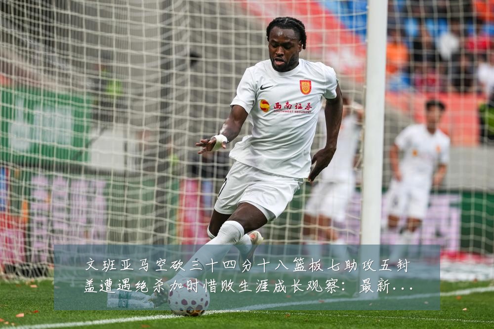 文班亚马空砍三十四分十八篮板七助攻五封盖遭遇绝杀加时惜败生涯成长观察：最新赛事动态与深度分析