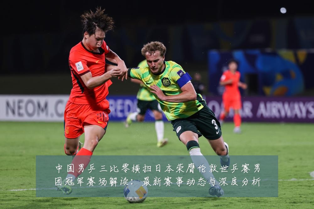 中国男乒三比零横扫日本荣膺伦敦世乒赛男团冠军赛场解读：最新赛事动态与深度分析